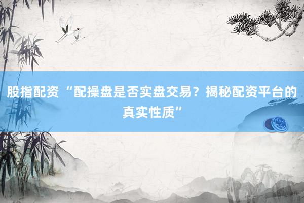 股指配資 “配操盤是否實盤交易？揭秘配資平臺的真實性質(zhì)”