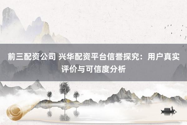 前三配資公司 興華配資平臺信譽(yù)探究：用戶真實(shí)評價(jià)與可信度分析