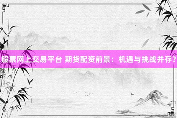 股票網(wǎng)上交易平臺 期貨配資前景：機遇與挑戰(zhàn)并存？