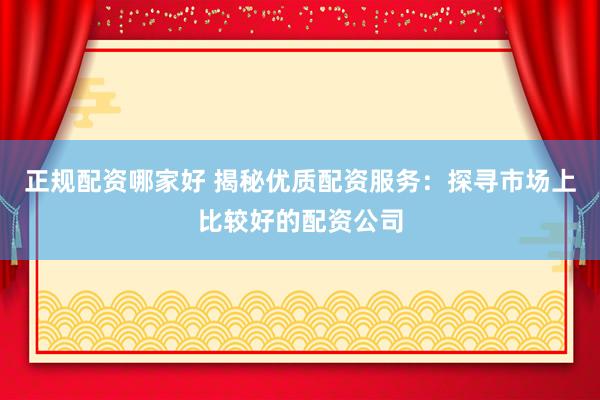 正規(guī)配資哪家好 揭秘優(yōu)質(zhì)配資服務(wù)：探尋市場上比較好的配資公司