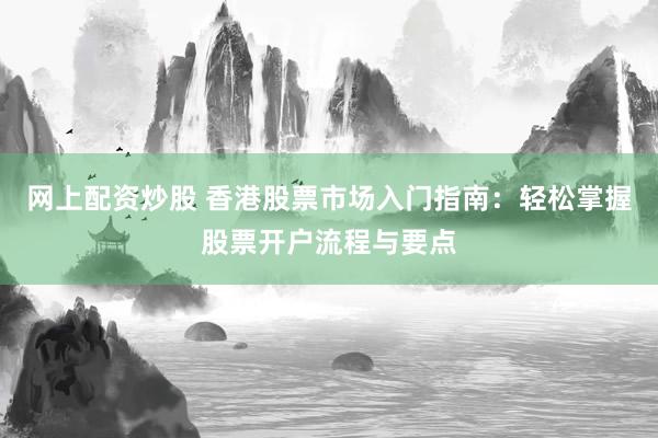 網(wǎng)上配資炒股 香港股票市場入門指南：輕松掌握股票開戶流程與要點(diǎn)