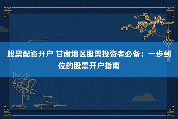 股票配資開戶 甘肅地區(qū)股票投資者必備：一步到位的股票開戶指南