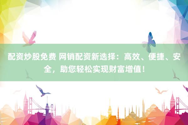 配資炒股免費 網(wǎng)銷配資新選擇：高效、便捷、安全，助您輕松實現(xiàn)財富增值！
