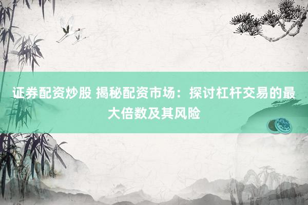 證券配資炒股 揭秘配資市場(chǎng)：探討杠桿交易的最大倍數(shù)及其風(fēng)險(xiǎn)
