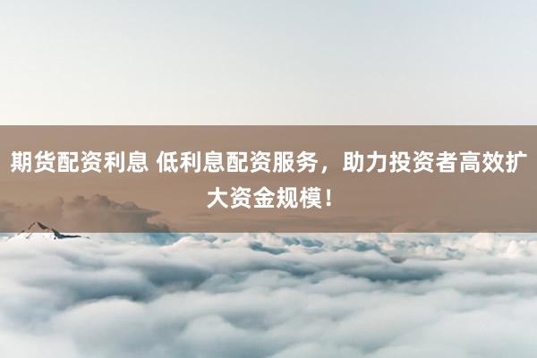 期貨配資利息 低利息配資服務(wù)，助力投資者高效擴(kuò)大資金規(guī)模！