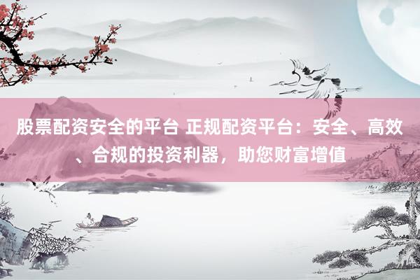 股票配資安全的平臺(tái) 正規(guī)配資平臺(tái)：安全、高效、合規(guī)的投資利器，助您財(cái)富增值