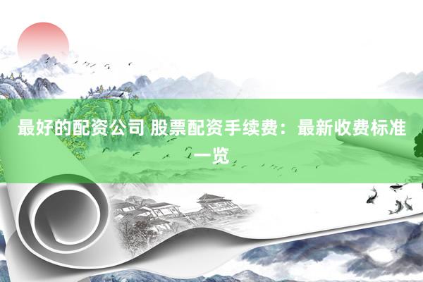 最好的配資公司 股票配資手續(xù)費(fèi)：最新收費(fèi)標(biāo)準(zhǔn)一覽