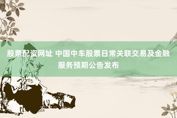 股票配資網(wǎng)址 中國中車股票日常關(guān)聯(lián)交易及金融服務(wù)預(yù)期公告發(fā)布