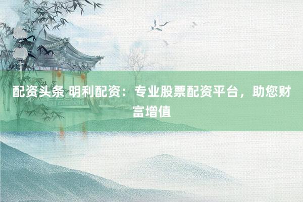 配資頭條 明利配資：專業(yè)股票配資平臺，助您財富增值