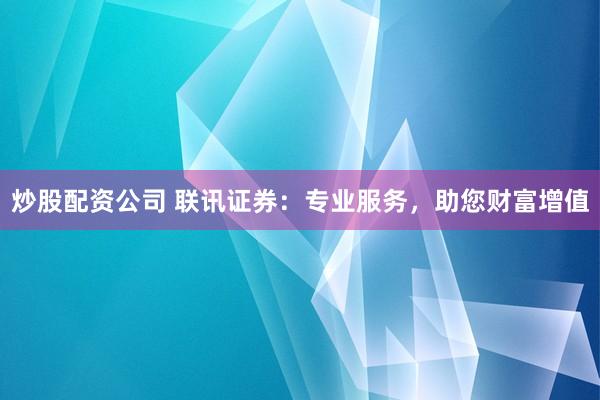 炒股配資公司 聯(lián)訊證券：專業(yè)服務(wù)，助您財富增值
