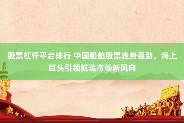 股票杠桿平臺(tái)排行 中國(guó)船舶股票走勢(shì)強(qiáng)勁，海上巨頭引領(lǐng)航運(yùn)市場(chǎng)新風(fēng)向