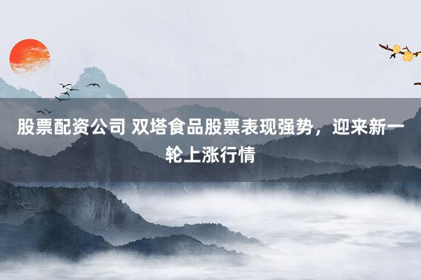 股票配資公司 雙塔食品股票表現(xiàn)強(qiáng)勢，迎來新一輪上漲行情