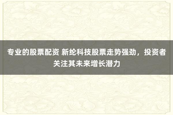 專業(yè)的股票配資 新綸科技股票走勢強勁，投資者關(guān)注其未來增長潛力
