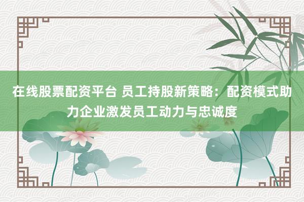在線股票配資平臺 員工持股新策略：配資模式助力企業(yè)激發(fā)員工動力與忠誠度