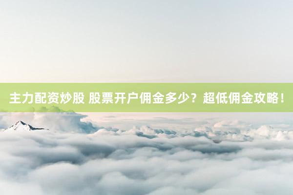 主力配資炒股 股票開戶傭金多少？超低傭金攻略！