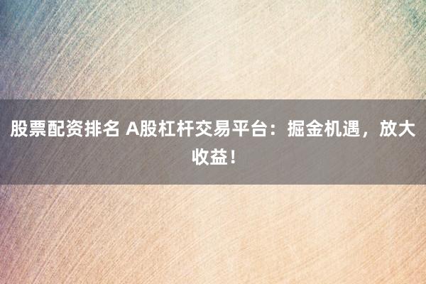 股票配資排名 A股杠桿交易平臺：掘金機遇，放大收益！