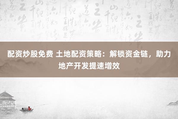 配資炒股免費 土地配資策略：解鎖資金鏈，助力地產(chǎn)開發(fā)提速增效