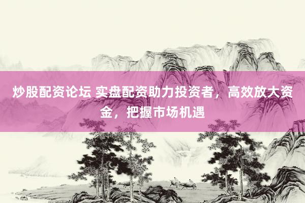 炒股配資論壇 實盤配資助力投資者，高效放大資金，把握市場機遇