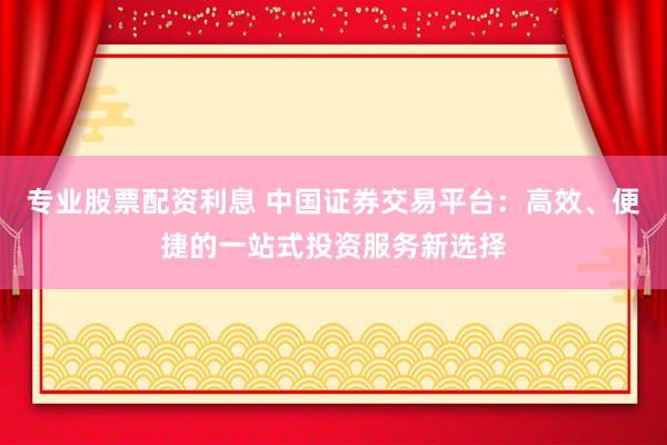 專業(yè)股票配資利息 中國證券交易平臺：高效、便捷的一站式投資服務(wù)新選擇
