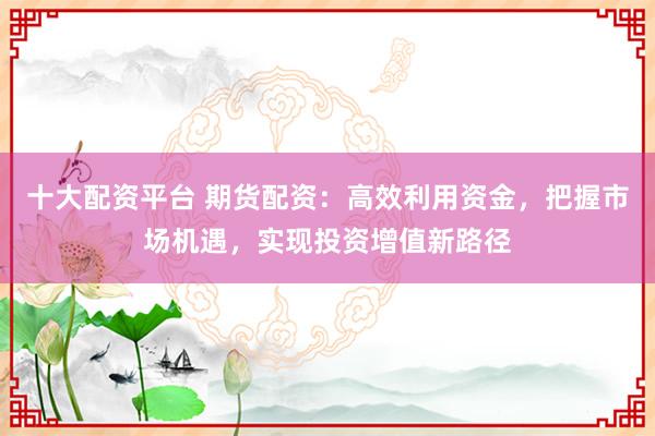十大配資平臺(tái) 期貨配資：高效利用資金，把握市場(chǎng)機(jī)遇，實(shí)現(xiàn)投資增值新路徑
