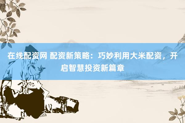 在線配資網(wǎng) 配資新策略：巧妙利用大米配資，開(kāi)啟智慧投資新篇章