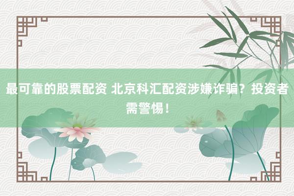 最可靠的股票配資 北京科匯配資涉嫌詐騙？投資者需警惕！