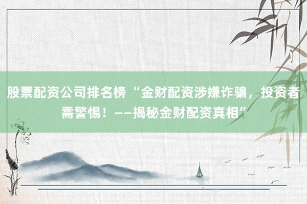 股票配資公司排名榜 “金財配資涉嫌詐騙，投資者需警惕！——揭秘金財配資真相”