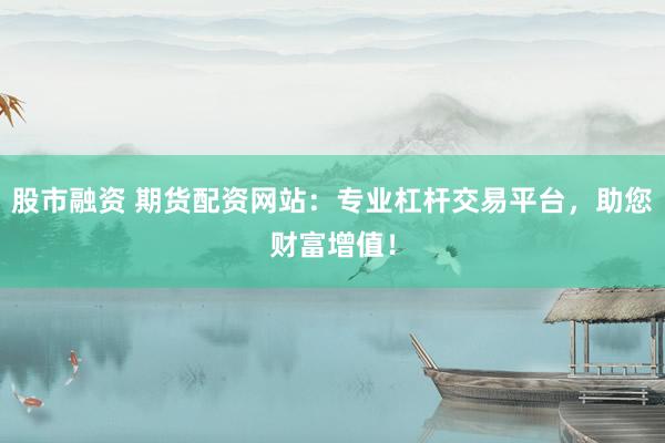 股市融資 期貨配資網(wǎng)站：專業(yè)杠桿交易平臺(tái)，助您財(cái)富增值！