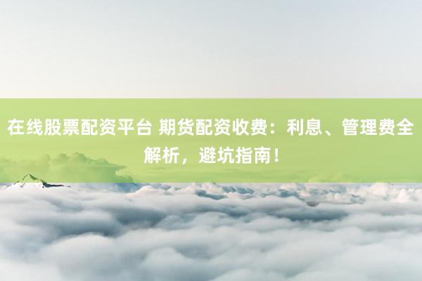 在線股票配資平臺 期貨配資收費：利息、管理費全解析，避坑指南！