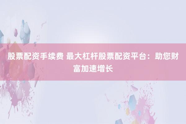 股票配資手續(xù)費 最大杠桿股票配資平臺：助您財富加速增長