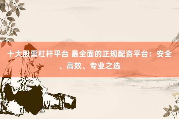 十大股票杠桿平臺 最全面的正規(guī)配資平臺：安全、高效、專業(yè)之選