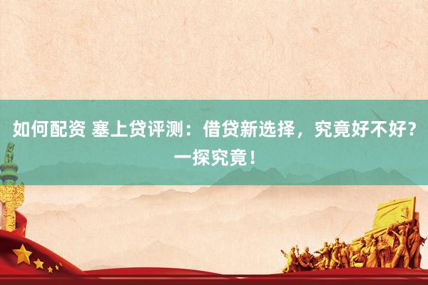 如何配資 塞上貸評(píng)測(cè)：借貸新選擇，究竟好不好？一探究竟！