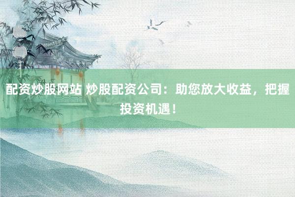 配資炒股網(wǎng)站 炒股配資公司：助您放大收益，把握投資機(jī)遇！