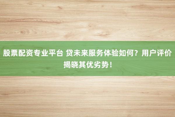 股票配資專業(yè)平臺 貸未來服務(wù)體驗如何？用戶評價揭曉其優(yōu)劣勢！